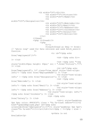121
<th width="3%";>SL</th>
<th width="7%";>Picture</th>
<th width="18%";>Name</th>
<th
width="10%";>Designation</th>
<th width="10%";>MobileNo</th>
<th width="8%";>Email</th>
<th width="17%";>Address</th>
<th width="12%";>JoinDate</th>
<th width="6%";>Salary</th>
<th width="10%";>Action</th>
</tr>
</thead>
<?php if($read){?>
<?php
$i=1;
foreach($read as $key => $row){
// 'while loop' used for Data retrieve and used fetch_assoc()
function ?>
<tr id="<?php echo
$row['employeeid']?>">
<td> <?php echo $i++
?> </td>
<td> <?php echo "<img
style='width:40px; height: 40px;' src = ".$row['Picture'].">";
?> </td>
<td id="<?php echo
$row["employeeid"]; ?>" class="view_data" style='text-align:
left;'> <?php echo $row['EmployeeName']; ?> </td>
<td style='text-align:
left;' > <?php echo $row['Designation']; ?> </td>
<td> <?php echo
$row['MobileNo']; ?> </td>
<td style='text-align:
left;'> <?php echo $row['Email']; ?> </td>
<td style='text-align:
left;'> <?php echo $row['Address']; ?> </td>
<td style='text-align: left;'>
<?php echo $row['JoinDate']; ?> </td>
<td> <?php echo
$row['Salary']; ?> </td>
<td><i style="padding:
0px 5px; color: #98363f"; class = "fa fa-trash remove"></i><a
href="updateEmployee.php? id=<?php echo
urlencode($row['employeeid']);?>"><i style='padding: 0px 5px';
class="fa fa-edit"></i></a></td></tr><?php } ?><?php } else {
?>
<p>Data is not
Available</p>
 
