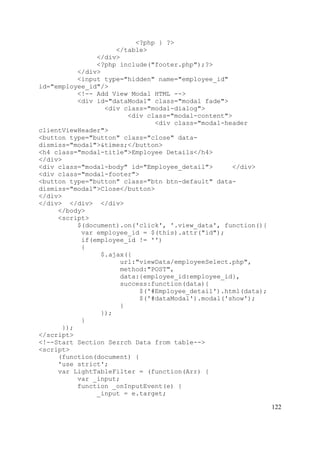 122
<?php } ?>
</table>
</div>
<?php include("footer.php");?>
</div>
<input type="hidden" name="employee_id"
id="employee_id"/>
<!-- Add View Modal HTML -->
<div id="dataModal" class="modal fade">
<div class="modal-dialog">
<div class="modal-content">
<div class="modal-header
clientViewHeader">
<button type="button" class="close" data-
dismiss="modal">&times;</button>
<h4 class="modal-title">Employee Details</h4>
</div>
<div class="modal-body" id="Employee_detail"> </div>
<div class="modal-footer">
<button type="button" class="btn btn-default" data-
dismiss="modal">Close</button>
</div>
</div> </div> </div>
</body>
<script>
$(document).on('click', '.view_data', function(){
var employee_id = $(this).attr("id");
if(employee_id != '')
{
$.ajax({
url:"viewData/employeeSelect.php",
method:"POST",
data:{employee_id:employee_id},
success:function(data){
$('#Employee_detail').html(data);
$('#dataModal').modal('show');
}
});
}
});
</script>
<!--Start Section Sezrch Data from table-->
<script>
(function(document) {
'use strict';
var LightTableFilter = (function(Arr) {
var _input;
function _onInputEvent(e) {
_input = e.target;
 