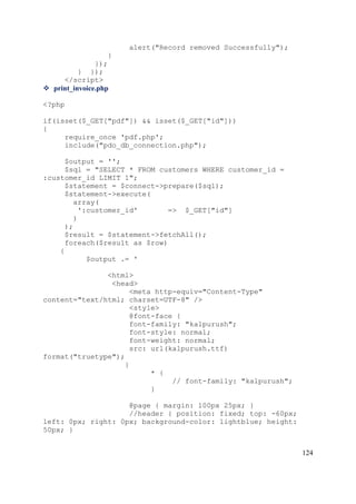 124
alert("Record removed Successfully");
}
});
} });
</script>
 print_invoice.php
<?php
if(isset($_GET["pdf"]) && isset($_GET["id"]))
{
require_once 'pdf.php';
include("pdo_db_connection.php");
$output = '';
$sql = "SELECT * FROM customers WHERE customer_id =
:customer_id LIMIT 1";
$statement = $connect->prepare($sql);
$statement->execute(
array(
':customer_id' => $_GET["id"]
)
);
$result = $statement->fetchAll();
foreach($result as $row)
{
$output .= '
<html>
<head>
<meta http-equiv="Content-Type"
content="text/html; charset=UTF-8" />
<style>
@font-face {
font-family: "kalpurush";
font-style: normal;
font-weight: normal;
src: url(kalpurush.ttf)
format("truetype");
}
* {
// font-family: "kalpurush";
}
@page { margin: 100px 25px; }
//header { position: fixed; top: -60px;
left: 0px; right: 0px; background-color: lightblue; height:
50px; }
 