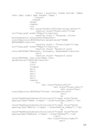 125
footer { position: fixed; bottom: -60px;
left: 0px; right: 0px; height: 50px; }
</style>
</head>
<body>
<table>
<tr>
<div style="width:100%;text-align:center;">
<section style="float:left;"><img
src="logo.png" width="80px;"></section>
<section style = "display: inline-
block;margin:0 auto;width:600px;font-
size:50px;color:#00004d;font-weight:bold;">KHAN
RESTAURANT</section>
<section style = "float:right;"><img
src="logo.png" width="80px;"></section>
<section style= "margin:0 auto;
color:#00004d;">Belkuchi, Sirajgonj, Bangladesh</section>
<br/>
<section style= "margin:0 auto;
color:#00004d; font-size:40px; font-
weight:bold;">INVOICE</section>
</div>
</tr>
</table>
<br/>
<br/>
<br/>
<br/>
<br/>
<table>
<tr>
<div style="width:100%;">
<div style="float:left;">
<div style="font-
size:25px;color:#00004d;">Client Information</div>
<br/>
<p
style="padding:0;margin:0;outline:0;"><span style="word-
spacing:15px;">Name :</span> '.$row["customer_name"].'</p>
<p
style="padding:0;margin:0;outline:0;"><span style="word-
spacing:7px;">Mobile :</span> '.$row["mobile_number"].'</p>
<p
style="padding:0;margin:0;outline:0;"><span style="word-
spacing:2px;">Address :</span> '.$row["address"].'</p>
</div>
<div style="float:right;">
<br/>
 