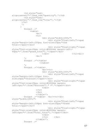 127
<td style="text-
align:center;">'.$sub_row["quantity"].'</td>
<td style="text-
align:center;">'.$sub_row["total"].'</td>
</tr>
';
}
$output .='
<table>
<br/>
<tr>
<div style="width:100%;">
<div style="float:left;"><span
style="margin-left:200px; font-size:20px;">Sub
Total:</span></div>
<div style="float:right;"><span
style="font-size:20px; color:#00004d; margin-left:-
40px;">'.$row["grand_total"].'</span></div>
</div> </tr><br/>
<br/>
';
$output .='</table>
</table>
';
$output .='<table>
<br/><tr>
<div style="width:100%;">
<div style="float:left;"><span
style="margin-left:122px; font-
size:20px;">Discount:</span></div>
<div style="float:right;"><span
style="font-size:20px; color:#00004d; margin-
left:0px;">'.$row["discount"]." %".'</span></div>
</div>
</tr>
</br>
</table>';
$output .='<table> <br/><tr><div
style="width:100%;">
<div style="float:left;"><span
style="margin-left:104px; font-size:20px;">Grand
Total:</span></div>
<div style="float:right;"><span
style="font-size:20px; color:#00004d; margin-
left:0px;">'.$row["final_total"].'</span></div>
</div>
</tr> </br>
</table>';
$output .='
 