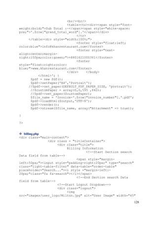 128
<br/><br/>
<table><tr><div><span style="font-
weight:bold;">Sub Total :-</span><span style="white-space:
pre;">'.$row["grand_total_word"].'</span></div>
</tr>
</table><div style="width:100%;">
<footer style="float:left;
color:blue">info@khanrestaurant.com</footer>
<footer style="text-
align:center;margin-
right:150px;color:green;">+8801621000361</footer>
<footer
style="float:right;color:
blue;">www.khanrestaurant.com</footer>
</div> </body>
</html>'; }
$pdf = new Pdf();
$pdf->setPaper('A4','Portrait');
//$pdf->set_paper(DEFAULT_PDF_PAPER_SIZE, 'portrait');
//$customPaper = array(0,0,595 ,842);
//$pdf->set_paper($customPaper);
$file_name = 'Invoice-'.$row["invoice_number"].'.pdf';
$pdf->loadHtml($output,'UTF-8');
$pdf->render();
$pdf->stream($file_name, array("Attachment" => true));
}
?>
 billing.php
<div class="main-content">
<div class = "titleContainer">
<div class="title">
Billing Information
<!--Start Section search
Data field from table-->
<span style="margin-
left:50px;"><input style="padding-right:20px;" type="search"
class="light-table-filter" data-table="order-table"
placeholder="Search..."><i style ="margin-left:-
20px;"class="fa fa-search"></i></span>
<!--End Section search Data
field from table-->
<!--Start Logout Dropdown-->
<div class="logout">
<img
src="images/user_logo/Milton.jpg" alt="User Image" width="45"
 