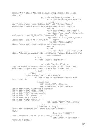 129
height="45" style="border-radius:50px; border:3px solid
blue;">
<div class="logout_content">
<div class="image_container">
<img
src="images/user_logo/Milton.jpg" alt="Cinque Terre"
width="100" height="100" style="border-radius: 50px;">
</div>
<div class="text_contents">
<p class="username"><?php echo
htmlspecialchars($_SESSION["username"]); ?></p>
<p class = "user_login_time">
Login Time: 10:30 AM </p></div> <div>
<a href="logout.php"
class="sign_out"><button>Sign out</button></a>
</div>
<div>
<a href="reset_password.php"
class="change_password"><button>Change Password</button></a>
</div></div>
</div>
<!--End Logout Dropdown-->
<a href="#addBill" data-
toggle="modal"><button class="btnRight btnBillOrder"><i
class="fa fa-plus-square"></i> Add Bill</button></a>
</div>
</div>
<div style="overflow-x:auto">
<table class = "foodReservationTable
order-table">
<thead><tr>
<th width="5%";>SL</th>
<th width="5%";>Invoice</th>
<th width="25%";>Customer Name</th>
<th width="15%";>Mobile</th>
<th width="20%";>Address</th>
<th width="15%";>Date</th>
<th width="5%";>Total</th>
<th width="5%";>PDF</th>
<th width="10%";>Action</th>
</tr>
</thead> <tbody>
<!--Start Retrieve Data From BDMashed Table-->
<?php
$query = "SELECT *
FROM`customers` ORDER BY customer_id DESC";
$statement = $connect-
>prepare($query);
 