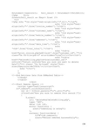 130
$statement->execute(); $all_result = $statement->fetchAll();
<?php $i=1;
foreach($all_result as $key=> $row) {?>
<tr>
<?php echo "<td style='text-align:left;'>".$i++."</td>";
echo '<td style="text-
align:left;">'.$row['invoice_number'].'</td>';
echo '<td style="text-
align:left;">'.$row['customer_name'].'</td>';
echo '<td style="text-
align:left;">'.$row['mobile_number'].'</td>';
echo '<td style="text-
align:left;">'.$row['address'].'</td>';
echo '<td style="text-
align:left;">'.$row['date_time'].'</td>';
echo
'<td>'.$row['final_total'].'</td>';
echo '<td><a
href="print_invoice.php?pdf=1&id='.$row["customer_id"].'"><i
class="fa fa-file-pdf-o" aria-hidden="true"></i></a></td>';
echo "<td><a
href="deleteBilling.php?id=$row[customer_id]"
onClick="return confirm('Are you sure you want to delete
Data')"><i class= 'fa fa-trash' style='font-
size:20px;color:#a72929;'></i></a></td>";
echo '</tr>';
}
?>
<!--End Retrieve Data From BDMashed Table-->
</tbody>
</table>
</div>
<!--Start Remove Jquery -->
<script type="text/javascript">
$(".remove").click(function(){
var id = $(this).parents("tr").attr("id");
if(confirm('Are you sure to remove this record ?'))
{
$.ajax({
url: 'deleteRow/deleteBilling.php',
type: 'GET',
data: {id: id},
error: function() {
alert('Something is wrong');
},
success: function(data) {
$("#"+id).remove();
alert("Record removed Successfully");
}
 
