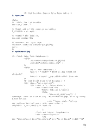 132
<!--End Section Sezrch Data from table-->
 logout.php
<?php
// Initialize the session
session_start();
// Unset all of the session variables
$_SESSION = array();
// Destroy the session.
session_destroy();
// Redirect to login page
header("location: adminLogin.php");
exit;
?>
 updateArticle.php
<!--Fetch Data from Database-->
<?php
include("configDatabase.php");
include("dbConnection.php");
?>
<?php
$db = new Database();
$query = "SELECT * FROM slider ORDER BY
sliderId";
$result = mysqli_query($db->link,$query);
?>
<!--End Fetch Data from Database-->
<div class="main-content">
<div class = "titleContainer">
<div class="title">
Update Website Articles
<?php
if(isset($_GET['msg'])){
//mesage function from taking 'dbConnection.php' file by suing
$_GET method
echo "<span style='color:
mediumblue; text-align: right; margin-left:
140px;'>".$_GET['msg']."</span>";
}
?>
<!--Start Logout Dropdown-->
<div class="logout">
<img
src="images/user_logo/Milton.jpg" alt="User Image" width="45"
 