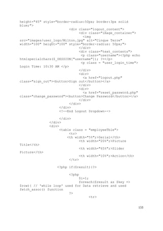 133
height="45" style="border-radius:50px; border:3px solid
blue;">
<div class="logout_content">
<div class="image_container">
<img
src="images/user_logo/Milton.jpg" alt="Cinque Terre"
width="100" height="100" style="border-radius: 50px;">
</div>
<div class="text_contents">
<p class="username"><?php echo
htmlspecialchars($_SESSION["username"]); ?></p>
<p class = "user_login_time">
Login Time: 10:30 AM </p>
</div>
<div>
<a href="logout.php"
class="sign_out"><button>Sign out</button></a>
</div>
<div>
<a href="reset_password.php"
class="change_password"><button>Change Password</button></a>
</div>
</div>
</div>
<!--End Logout Dropdown-->
</div>
</div>
<div>
<table class = "employeeTble">
<tr>
<th width="5%";>Serial</th>
<th width="20%";>Picture
Title</th>
<th width="65%";>Slider
Picture</th>
<th width="10%";>Action</th>
</tr>
<?php if($result){?>
<?php
$i=1;
foreach($result as $key =>
$row){ // 'while loop' used for Data retrieve and used
fetch_assoc() function
?>
<tr>
 