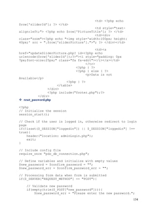 134
<td> <?php echo
$row['sliderId']; ?> </td>
<td style="text-
align:left;"> <?php echo $row['PictureTitle']; ?> </td>
<td><div
class="zoom"><?php echo "<img style='width:100px; height:
40px;' src = ".$row['sliderPicture'].">"; ?> </div></td>
<td><a
href="updateSliderPicture.php? id=<?php echo
urlencode($row['sliderId']);?>"><i style="padding: 0px
7px;font-size:25px;" class="fa fa-edit"></i></a></td>
</tr>
<?php } ?>
<?php } else { ?>
<p>Data is not
Available</p>
<?php } ?>
</table>
</div>
<?php include("footer.php");?>
</div>
 reset_password.php
<?php
// Initialize the session
session_start();
// Check if the user is logged in, otherwise redirect to login
page
if(!isset($_SESSION["loggedin"]) || $_SESSION["loggedin"] !==
true){
header("location: adminLogin.php");
exit;
}
// Include config file
require_once "pdo_db_connection.php";
// Define variables and initialize with empty values
$new_password = $confirm_password = "";
$new_password_err = $confirm_password_err = "";
// Processing form data when form is submitted
if($_SERVER["REQUEST_METHOD"] == "POST"){
// Validate new password
if(empty(trim($_POST["new_password"]))){
$new_password_err = "Please enter the new password.";
 