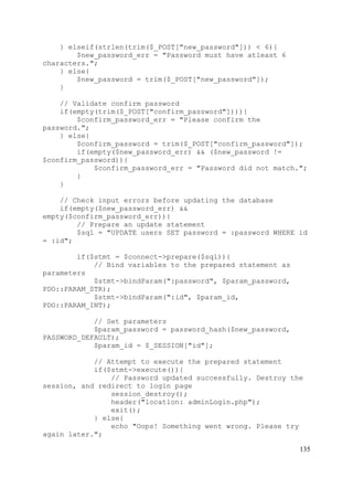 135
} elseif(strlen(trim($_POST["new_password"])) < 6){
$new_password_err = "Password must have atleast 6
characters.";
} else{
$new_password = trim($_POST["new_password"]);
}
// Validate confirm password
if(empty(trim($_POST["confirm_password"]))){
$confirm_password_err = "Please confirm the
password.";
} else{
$confirm_password = trim($_POST["confirm_password"]);
if(empty($new_password_err) && ($new_password !=
$confirm_password)){
$confirm_password_err = "Password did not match.";
}
}
// Check input errors before updating the database
if(empty($new_password_err) &&
empty($confirm_password_err)){
// Prepare an update statement
$sql = "UPDATE users SET password = :password WHERE id
= :id";
if($stmt = $connect->prepare($sql)){
// Bind variables to the prepared statement as
parameters
$stmt->bindParam(":password", $param_password,
PDO::PARAM_STR);
$stmt->bindParam(":id", $param_id,
PDO::PARAM_INT);
// Set parameters
$param_password = password_hash($new_password,
PASSWORD_DEFAULT);
$param_id = $_SESSION["id"];
// Attempt to execute the prepared statement
if($stmt->execute()){
// Password updated successfully. Destroy the
session, and redirect to login page
session_destroy();
header("location: adminLogin.php");
exit();
} else{
echo "Oops! Something went wrong. Please try
again later.";
 