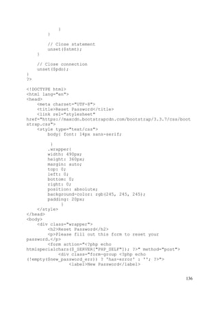 136
}
}
// Close statement
unset($stmt);
}
// Close connection
unset($pdo);
}
?>
<!DOCTYPE html>
<html lang="en">
<head>
<meta charset="UTF-8">
<title>Reset Password</title>
<link rel="stylesheet"
href="https://maxcdn.bootstrapcdn.com/bootstrap/3.3.7/css/boot
strap.css">
<style type="text/css">
body{ font: 14px sans-serif;
}
.wrapper{
width: 490px;
height: 360px;
margin: auto;
top: 0;
left: 0;
bottom: 0;
right: 0;
position: absolute;
background-color: rgb(245, 245, 245);
padding: 20px;
}
</style>
</head>
<body>
<div class="wrapper">
<h2>Reset Password</h2>
<p>Please fill out this form to reset your
password.</p>
<form action="<?php echo
htmlspecialchars($_SERVER["PHP_SELF"]); ?>" method="post">
<div class="form-group <?php echo
(!empty($new_password_err)) ? 'has-error' : ''; ?>">
<label>New Password</label>
 