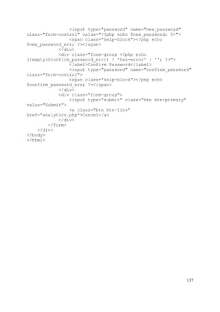 137
<input type="password" name="new_password"
class="form-control" value="<?php echo $new_password; ?>">
<span class="help-block"><?php echo
$new_password_err; ?></span>
</div>
<div class="form-group <?php echo
(!empty($confirm_password_err)) ? 'has-error' : ''; ?>">
<label>Confirm Password</label>
<input type="password" name="confirm_password"
class="form-control">
<span class="help-block"><?php echo
$confirm_password_err; ?></span>
</div>
<div class="form-group">
<input type="submit" class="btn btn-primary"
value="Submit">
<a class="btn btn-link"
href="analytics.php">Cancel</a>
</div>
</form>
</div>
</body>
</html>
 