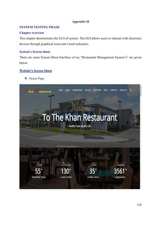 138
Appendix-II
SYSTEM TESTING PHASE
Chapter overview
This chapter demonstrates the GUI of system. The GUI allows users to interact with electronic
devices through graphical icons and visual indicators.
System’s Screen shoot
There are some Screen Shoot Interface of my “Restaurant Management System’s” are given
below.
Website’s Screen Shoot
 Home Page
 