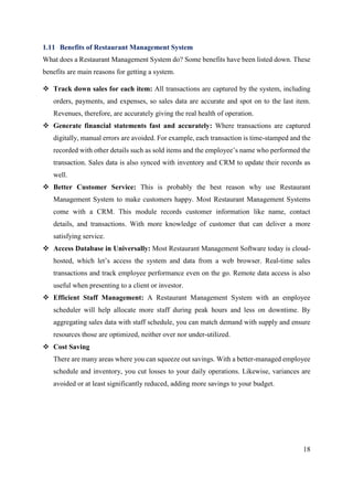 18
1.11 Benefits of Restaurant Management System
What does a Restaurant Management System do? Some benefits have been listed down. These
benefits are main reasons for getting a system.
 Track down sales for each item: All transactions are captured by the system, including
orders, payments, and expenses, so sales data are accurate and spot on to the last item.
Revenues, therefore, are accurately giving the real health of operation.
 Generate financial statements fast and accurately: Where transactions are captured
digitally, manual errors are avoided. For example, each transaction is time-stamped and the
recorded with other details such as sold items and the employee’s name who performed the
transaction. Sales data is also synced with inventory and CRM to update their records as
well.
 Better Customer Service: This is probably the best reason why use Restaurant
Management System to make customers happy. Most Restaurant Management Systems
come with a CRM. This module records customer information like name, contact
details, and transactions. With more knowledge of customer that can deliver a more
satisfying service.
 Access Database in Universally: Most Restaurant Management Software today is cloud-
hosted, which let’s access the system and data from a web browser. Real-time sales
transactions and track employee performance even on the go. Remote data access is also
useful when presenting to a client or investor.
 Efficient Staff Management: A Restaurant Management System with an employee
scheduler will help allocate more staff during peak hours and less on downtime. By
aggregating sales data with staff schedule, you can match demand with supply and ensure
resources those are optimized, neither over nor under-utilized.
 Cost Saving
There are many areas where you can squeeze out savings. With a better-managed employee
schedule and inventory, you cut losses to your daily operations. Likewise, variances are
avoided or at least significantly reduced, adding more savings to your budget.
 