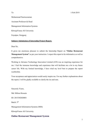 1
To 1-Feb-2019
Mohammad Nasiruzzaman
Assistant Professor & Head
Management Information Systems
KhwajaYunus Ali University
Enyatpur, Sirajgonj.
Subject: Submission of Internship Project Report.
Dear Sir,
It gives me enormous pleasure to submit the Internship Report on “Online Restaurant
Management System” as per your instruction. I expect this report to be informative as well as
comprehensive.
Working in Advance Technology Innovation Limited (ATI) was an inspiring experience for
me. I feel the immense knowledge and experience that will facilitate me a lot in my future
career life. With my limited knowledge, I have tried my level best to prepare the report
worthwhile.
Your acceptance and appreciation would surely inspire me. For any further explanations about
the report, I will be gladly available to clarify the ins and outs.
Sincerely Yours,
Md. Milton Hossain
ID: 2015302020001
Batch: 5th
Management Information Systems (MIS)
KhwajaYunus Ali University
Online Restaurant Management System
 