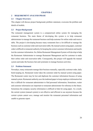 20
CHAPTER-2
2 REQUIREMENT ANALYSIS PHASE
2.1 Chapter Overview:
This chapter will discuss project background, problem statement, overcome the problem and
details of module.
2.2 Project Background
The restaurant management system is a computerized online system for managing the
restaurant business. The main theme of developing this system is to help restaurant
administrator to manage the restaurant business and help customer for online order and reserve
table. The project is developing because many restaurants have a lot difficult to manage the
business such as customer order and reservation table. By manual system using paper, customer
order is difficult to restaurant authority for keeping the correct customer information and maybe
lost the customer information. So, Online Restaurant Management System will develop to help
the Restaurant Administrator to manage Restaurant Management and for customer to make
their online order and reservation table. Consequently, this project will upgrade the manual
system and make the business fast and systematic to manage business activities.
2.3 Problem Statement
Nowadays, many restaurants manage their business manually, especially customer order, daily
book keeping etc. Restaurant waiter takes the customer order by manual system using paper.
The Restaurant waiter may be lost and duplicate the customer information because of using
manual system. Restaurant authority uses the tradional paper to keep employee information but
this is difficult for restaurant administrator to find personnel information, Sometimes, waiter
and customer information are important to restaurant administrator for reference in the future.
Sometimes the company security information is difficult to hide for using paper. As a result,
the current system (manual system) is not effective and efficient to use anymore because the
current system cannot save, manage and monitor the restaurant personnel information and
unable to generate report.
 