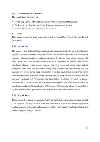 21
2.4 Overcome the above Problem
The objectives of the project are:
 To develop Online Order and Reservation System in Restaurant Management.
 To develop User Interface for Online Restaurant Management System.
 To provide Online Menu Information for customer.
2.5 Scope
This section consists of three components which is Target User, Target Area and Project
Deliverables.
2.5.1 Target User
The groups of user will use the system are customer and administrator. Every user will have to
register to become a member for use the System. This online order divided into two types of
customer; it is customer dine-in and takeaway order. For dine in order option, customer will
have a view menu, able to make online order and a reservation for specific table. On the
otherhand, takeaway order option, customer can view menu and online order without
reservation table. After customer makes online order, customer can take order the date that
customer was choose during make online order. Event though, customer must confirm online
order with restaurant three days before customer take the order for dine-in customer and for
take-away customer will be confirm one hour before it whether by email or phone.
Administrator is the person who will manage the entire system. This type of user will also do
maintenance and control the application of this system. Administrator takes a responsibility to
register new customer, register new waiter, register new menu into database, and etc.
2.5.2 Target Area
This system will be placed at restaurant. Project Deliverables Regarding to the module that had
been identified, the flow of an activity will be described in term of customer registration
module, customer online order and reservation module, waiter module, feedback module, menu
module and generate report module.
 