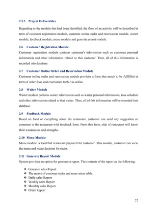 22
2.5.3 Project Deliverables
Regarding to the module that had been identified, the flow of an activity will be described in
term of customer registration module, customer online order and reservation module, waiter
module, feedback module, menu module and generate report module.
2.6 Customer Registration Module
Customer registration module contains customer's information such as customer personal
information and other information related to that customer. Then, all of this information is
recorded into database.
2.7 Customer Online Order and Reservation Module
Customer online order and reservation module provides a form that needs to be fullfilled in
term of order food and reservation table via online.
2.8 Waiter Module
Waiter module contains waiter information such as waiter personal information, task schedule
and other information related to that waiter. Then, all of this information will be recorded into
database.
2.9 Feedback Module
Based on food or everything about the restaurant, customer can send any suggestion or
comment to the restaurant with feedback form. From this form, side of restaurant will know
their weaknesses and strengths.
2.10 Menu Module
Menu module is food that restaurant prepared for customer. This module, customer can view
the menu and make decision for order.
2.11 Generate Report Module
System provides an option for generate a report. The contents of the report as the following:
 Generate sales Report
 The report of customer order and reservation table.
 Daily sales Report
 Weekly sales Report
 Monthly sales Report
 Order Report
 