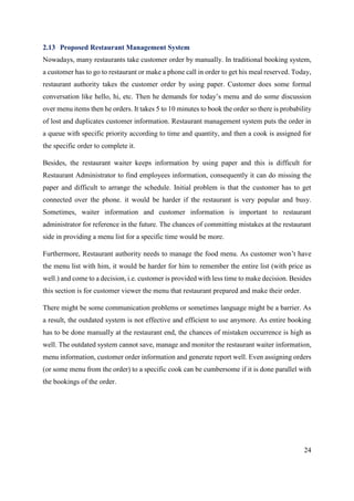 24
2.13 Proposed Restaurant Management System
Nowadays, many restaurants take customer order by manually. In traditional booking system,
a customer has to go to restaurant or make a phone call in order to get his meal reserved. Today,
restaurant authority takes the customer order by using paper. Customer does some formal
conversation like hello, hi, etc. Then he demands for today’s menu and do some discussion
over menu items then he orders. It takes 5 to 10 minutes to book the order so there is probability
of lost and duplicates customer information. Restaurant management system puts the order in
a queue with specific priority according to time and quantity, and then a cook is assigned for
the specific order to complete it.
Besides, the restaurant waiter keeps information by using paper and this is difficult for
Restaurant Administrator to find employees information, consequently it can do missing the
paper and difficult to arrange the schedule. Initial problem is that the customer has to get
connected over the phone. it would be harder if the restaurant is very popular and busy.
Sometimes, waiter information and customer information is important to restaurant
administrator for reference in the future. The chances of committing mistakes at the restaurant
side in providing a menu list for a specific time would be more.
Furthermore, Restaurant authority needs to manage the food menu. As customer won’t have
the menu list with him, it would be harder for him to remember the entire list (with price as
well.) and come to a decision, i.e. customer is provided with less time to make decision. Besides
this section is for customer viewer the menu that restaurant prepared and make their order.
There might be some communication problems or sometimes language might be a barrier. As
a result, the outdated system is not effective and efficient to use anymore. As entire booking
has to be done manually at the restaurant end, the chances of mistaken occurrence is high as
well. The outdated system cannot save, manage and monitor the restaurant waiter information,
menu information, customer order information and generate report well. Even assigning orders
(or some menu from the order) to a specific cook can be cumbersome if it is done parallel with
the bookings of the order.
 