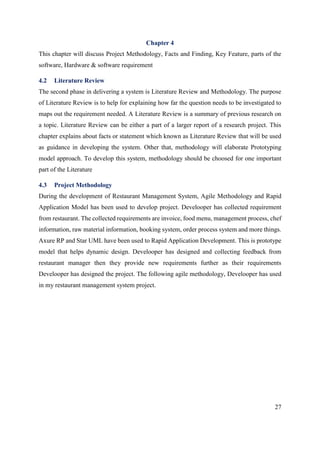 27
Chapter 4
This chapter will discuss Project Methodology, Facts and Finding, Key Feature, parts of the
software, Hardware & software requirement
4.2 Literature Review
The second phase in delivering a system is Literature Review and Methodology. The purpose
of Literature Review is to help for explaining how far the question needs to be investigated to
maps out the requirement needed. A Literature Review is a summary of previous research on
a topic. Literature Review can be either a part of a larger report of a research project. This
chapter explains about facts or statement which known as Literature Review that will be used
as guidance in developing the system. Other that, methodology will elaborate Prototyping
model approach. To develop this system, methodology should be choosed for one important
part of the Literature
4.3 Project Methodology
During the development of Restaurant Management System, Agile Methodology and Rapid
Application Model has been used to develop project. Develooper has collected requirement
from restaurant. The collected requirements are invoice, food menu, management process, chef
information, raw material information, booking system, order process system and more things.
Axure RP and Star UML have been used to Rapid Application Development. This is prototype
model that helps dynamic design. Develooper has designed and collecting feedback from
restaurant manager then they provide new requirements further as their requirements
Develooper has designed the project. The following agile methodology, Develooper has used
in my restaurant management system project.
 