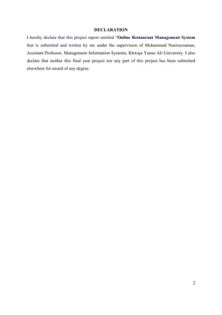 2
DECLARATION
I hereby declare that this project report entitled “Online Restaurant Management System
that is submitted and written by me under the supervision of Mohammad Nasiruzzaman,
Assistant Professor, Management Information Systems, Khwaja Yunus Ali University. I also
declare that neither this final year project nor any part of this project has been submitted
elsewhere for award of any degree.
 