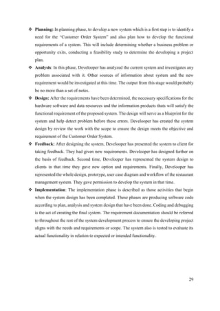 29
 Planning: In planning phase, to develop a new system which is a first step is to identify a
need for the “Customer Order System” and also plan how to develop the functional
requirements of a system. This will include determining whether a business problem or
opportunity exits, conducting a feasibility study to determine the developing a project
plan.
 Analysis: In this phase, Develooper has analyzed the current system and investigates any
problem associated with it. Other sources of information about system and the new
requirement would be investigated at this time. The output from this stage would probably
be no more than a set of notes.
 Design: After the requirements have been determined, the necessary specifications for the
hardware software and data resources and the information products thats will satisfy the
functional requirement of the proposed system. The design will serve as a blueprint for the
system and help detect problem before these errors. Develooper has created the system
design by review the work with the scope to ensure the design meets the objective and
requirement of the Customer Order System.
 Feedback: After designing the system, Develooper has presented the system to client for
taking feedback. They had given new requirements. Develooper has designed further on
the basis of feedback. Second time, Develooper has represented the system design to
clients in that time they gave new option and requirements. Finally, Develooper has
represented the whole design, prototype, user case diagram and workflow of the restaurant
management system. They gave permission to develop the system in that time.
 Implementation: The implementation phase is described as those activities that begin
when the system design has been completed. These phases are producing software code
according to plan, analysis and system design that have been done. Coding and debugging
is the act of creating the final system. The requirement documentation should be referred
to throughout the rest of the system development process to ensure the developing project
aligns with the needs and requirements or scope. The system also is tested to evaluate its
actual functionality in relation to expected or intended functionality.
 