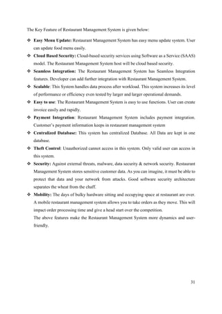 31
The Key Feature of Restaurant Management System is given below:
 Easy Menu Update: Restaurant Management System has easy menu update system. User
can update food menu easily.
 Cloud Based Security: Cloud-based security services using Software as a Service (SAAS)
model. The Restaurant Management System host will be cloud based security.
 Seamless Integration: The Restaurant Management System has Seamless Integration
features. Developer can add further integration with Restaurant Management System.
 Scalable: This System handles data process after workload. This system increases its level
of performance or efficiency even tested by larger and larger operational demands.
 Easy to use: The Restaurant Management System is easy to use functions. User can create
invoice easily and rapidly.
 Payment Integration: Restaurant Management System includes payment integration.
Customer’s payment information keeps in restaurant management system
 Centralized Database: This system has centralized Database. All Data are kept in one
database.
 Theft Control: Unauthorized cannot access in this system. Only valid user can access in
this system.
 Security: Against external threats, malware, data security & network security. Restaurant
Management System stores sensitive customer data. As you can imagine, it must be able to
protect that data and your network from attacks. Good software security architecture
separates the wheat from the chaff.
 Mobility: The days of bulky hardware sitting and occupying space at restaurant are over.
A mobile restaurant management system allows you to take orders as they move. This will
impact order processing time and give a head start over the competition.
The above features make the Restaurant Management System more dynamics and user-
friendly.
 