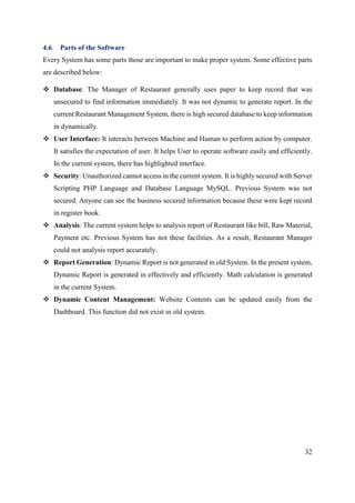 32
4.6 Parts of the Software
Every System has some parts those are important to make proper system. Some effective parts
are described below:
 Database: The Manager of Restaurant generally uses paper to keep record that was
unsecured to find information immediately. It was not dynamic to generate report. In the
current Restaurant Management System, there is high secured database to keep information
in dynamically.
 User Interface: It interacts between Machine and Human to perform action by computer.
It satisfies the expectation of user. It helps User to operate software easily and efficiently.
In the current system, there has highlighted interface.
 Security: Unauthorized cannot access in the current system. It is highly secured with Server
Scripting PHP Language and Database Language MySQL. Previous System was not
secured. Anyone can see the business secured information because these were kept record
in register book.
 Analysis: The current system helps to analysis report of Restaurant like bill, Raw Material,
Payment etc. Previous System has not these facilities. As a result, Restaurant Manager
could not analysis report accurately.
 Report Generation: Dynamic Report is not generated in old System. In the present system,
Dynamic Report is generated in effectively and efficiently. Math calculation is generated
in the current System.
 Dynamic Content Management: Website Contents can be updated easily from the
Dashboard. This function did not exist in old system.
 