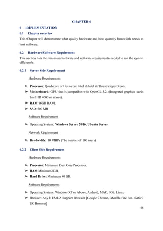 46
CHAPTER-6
6 IMPLEMENTATION
6.1 Chapter overview
This Chapter will demonstrate what quality hardware and how quantity bandwidth needs to
host software.
6.2 Hardware/Software Requirement
This section lists the minimum hardware and software requirements needed to run the system
efficiently.
6.2.1 Server Side Requirement
Hardware Requirements
 Processor: Quad-core or Hexa-core Intel i7/Intel i9/Thread ripper/Xeon/.
 Motherboard: GPU that is compatible with OpenGL 3.2. (Integrated graphics cards
Intel HD 4000 or above).
 RAM:16GB RAM.
 SSD: 500 MB
Software Requirement
 Operating System: Windows Server 2016, Ubuntu Server
Network Requirement
 Bandwidth: 10 MBPs (The number of 100 users)
6.2.2 Client Side Requirement
Hardware Requirements
 Processor: Minimum Dual Core Processor.
 RAM:Minimum2GB.
 Hard Drive: Minimum 80 GB.
Software Requirements
 Operating System: Windows XP or Above, Android, MAC, IOS, Linux
 Browser: Any HTML-5 Support Browser [Google Chrome, Mozilla Fire Fox, Safari,
UC Browser]
 