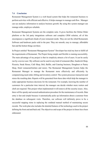 48
7.4 Conclusion
Restaurant Management System is a web based system that helps the restaurant business to
perform activities with efficient and effective. It helps manager to manage cash flow. Manager
can see analytics information to analyze business growth. By using this system manager can
manage order, employee schedule.
Restaurant Management Systems are the complete suite. It gives facilities the Online Order
platform or the 3rd party integrations software and complete CRM solution, all of this
encompasses a significant chunk of your restaurant needs. They are not the silted Restaurants
Software and hardware packs sold in the past. They are smooth, easy to manage, affordable
fast and the hottest things out there.
In Project entitled “Restaurant Management System” Developer has tried my best to fulfill all
the requirements of Restaurant. The Project being simple and flexible is running successfully.
The main advantage of my project is that its simplicity attracts a lot of users. It can be easily
run by a novice user. My software can be used in any kind of restaurant (Bar, Sandwich Shop,
Pizzeria, Steak House, Café Shop, Deli, Buffet, and Catering business, Doughnut or Pastry
Shop, Hotel restaurant/kitchen and more). The Restaurant Management System helps the
Restaurant Manager to manage the Restaurant more effectively and efficiently by
computerizing meal order, billing and inventory control. The system processes transaction and
stores the resulting data. Reports will be generated from these data which help the manager to
make appropriate business decisions for the restaurant. For example, knowing the number of
customers for a particular time interval, the manager can decide whether more waiters and
chefs are required. This project when implemented it will remove all the security issues. Also,
there will be speedy and secured authentication procedure for the maintenance of records. Data
entry is fast and simple because it automatically picks up information about a customer from
the database on subsequent visits. Therefore, our software will definitely prove to be a
successful stepping stone in replacing the outdated manual method of maintaining secure
records. The work plan also includes the detailed features of the technology used in the project
defining the front end and back end. The objectives and scope of the project in future have been
elaborated.
 