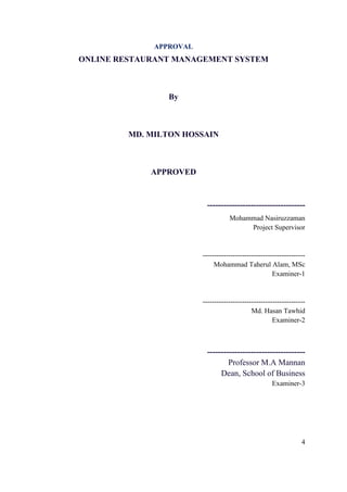 4
APPROVAL
ONLINE RESTAURANT MANAGEMENT SYSTEM
By
MD. MILTON HOSSAIN
APPROVED
------------------------------------
Mohammad Nasiruzzaman
Project Supervisor
--------------------------------------------
Mohammad Taherul Alam, MSc
Examiner-1
--------------------------------------------
Md. Hasan Tawhid
Examiner-2
------------------------------------
Professor M.A Mannan
Dean, School of Business
Examiner-3
 