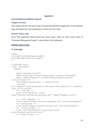 50
Appendix-I
SYSTEM DEVELOPMENT PHASE
Chapter overview
This chapter will show the source codes of system that identifies an application. In development
stage, Developer has used methodology to make error free codes.
System’s Source code
Every Web application based System has source codes. There are some source codes of
“Restaurant Management System" is given below with explanation.
Website Source Codes
 index.php
<?php
include("configDatabase.php");
include("dbConnection.php");
?>
<!DOCTYPE html>
<html lang="en">
<head>
<meta charset="utf-8">
<meta http-equiv="X-UA-Compatible" content="IE=edge">
<meta name="viewport" content="width=device-width,
initial-scale=1">
<title>Khan Restaurant || Home</title>
<script
src="https://ajax.googleapis.com/ajax/libs/jquery/3.1.1/jquery
.min.js"></script>
<!-- Favicon -->
<link rel="shortcut icon"
href="assets/img/restaurantLogo.gif" type="image/x-icon">
<!-- Font awesome -->
<link href="assets/css/font-awesome.css" rel="stylesheet">
<!-- Bootstrap -->
<link href="assets/css/bootstrap.css" rel="stylesheet">
<!-- Slick slider -->
<link rel="stylesheet" type="text/css"
href="assets/css/slick.css">
<!-- Date Picker -->
 