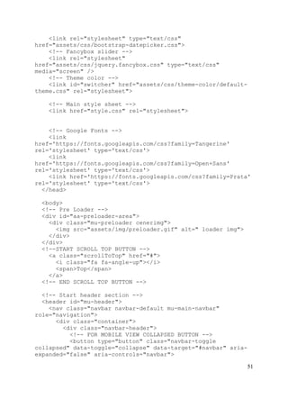 51
<link rel="stylesheet" type="text/css"
href="assets/css/bootstrap-datepicker.css">
<!-- Fancybox slider -->
<link rel="stylesheet"
href="assets/css/jquery.fancybox.css" type="text/css"
media="screen" />
<!-- Theme color -->
<link id="switcher" href="assets/css/theme-color/default-
theme.css" rel="stylesheet">
<!-- Main style sheet -->
<link href="style.css" rel="stylesheet">
<!-- Google Fonts -->
<link
href='https://fonts.googleapis.com/css?family=Tangerine'
rel='stylesheet' type='text/css'>
<link
href='https://fonts.googleapis.com/css?family=Open+Sans'
rel='stylesheet' type='text/css'>
<link href='https://fonts.googleapis.com/css?family=Prata'
rel='stylesheet' type='text/css'>
</head>
<body>
<!-- Pre Loader -->
<div id="aa-preloader-area">
<div class="mu-preloader cenerimg">
<img src="assets/img/preloader.gif" alt=" loader img">
</div>
</div>
<!--START SCROLL TOP BUTTON -->
<a class="scrollToTop" href="#">
<i class="fa fa-angle-up"></i>
<span>Top</span>
</a>
<!-- END SCROLL TOP BUTTON -->
<!-- Start header section -->
<header id="mu-header">
<nav class="navbar navbar-default mu-main-navbar"
role="navigation">
<div class="container">
<div class="navbar-header">
<!-- FOR MOBILE VIEW COLLAPSED BUTTON -->
<button type="button" class="navbar-toggle
collapsed" data-toggle="collapse" data-target="#navbar" aria-
expanded="false" aria-controls="navbar">
 
