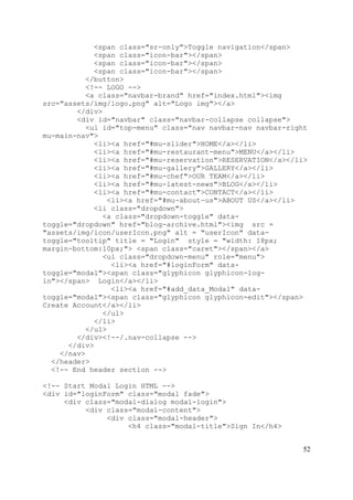 52
<span class="sr-only">Toggle navigation</span>
<span class="icon-bar"></span>
<span class="icon-bar"></span>
<span class="icon-bar"></span>
</button>
<!-- LOGO -->
<a class="navbar-brand" href="index.html"><img
src="assets/img/logo.png" alt="Logo img"></a>
</div>
<div id="navbar" class="navbar-collapse collapse">
<ul id="top-menu" class="nav navbar-nav navbar-right
mu-main-nav">
<li><a href="#mu-slider">HOME</a></li>
<li><a href="#mu-restaurant-menu">MENU</a></li>
<li><a href="#mu-reservation">RESERVATION</a></li>
<li><a href="#mu-gallery">GALLERY</a></li>
<li><a href="#mu-chef">OUR TEAM</a></li>
<li><a href="#mu-latest-news">BLOG</a></li>
<li><a href="#mu-contact">CONTACT</a></li>
<li><a href="#mu-about-us">ABOUT US</a></li>
<li class="dropdown">
<a class="dropdown-toggle" data-
toggle="dropdown" href="blog-archive.html"><img src =
"assets/img/icon/userIcon.png" alt = "userIcon" data-
toggle="tooltip" title = "Login" style = "width: 18px;
margin-bottom:10px;"> <span class="caret"></span></a>
<ul class="dropdown-menu" role="menu">
<li><a href="#loginForm" data-
toggle="modal"><span class="glyphicon glyphicon-log-
in"></span> Login</a></li>
<li><a href="#add_data_Modal" data-
toggle="modal"><span class="glyphicon glyphicon-edit"></span>
Create Account</a></li>
</ul>
</li>
</ul>
</div><!--/.nav-collapse -->
</div>
</nav>
</header>
<!-- End header section -->
<!-- Start Modal Login HTML -->
<div id="loginForm" class="modal fade">
<div class="modal-dialog modal-login">
<div class="modal-content">
<div class="modal-header">
<h4 class="modal-title">Sign In</h4>
 