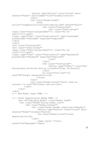 53
<button type="button" class="close" data-
dismiss="modal" aria-hidden="true">&times;</button>
</div>
<div class="modal-body">
<form
action="/examples/actions/confirmation.php" method="post">
<div class="form-group">
<div class="input-group">
<span class="input-group-addon"><i class="fa fa-
user"></i></span>
<input type="text" class="form-control" name="username"
placeholder="Username" required="required">
</div>
</div>
<div class="form-group">
<div class="input-group">
<span class="input-group-addon"><i class="fa fa-
lock"></i></span>
<input type="text" class="form-control" name="password"
placeholder="Password" required="required">
</div>
</div>
<div class="form-group">
<button type="submit" class="btn
btn-primary btn-block btn-lg clientBtn">Sign In</button>
</div>
<p class="hint-text"><a
href="#">Forgot Password?</a></p>
</form>
</div>
<div class="modal-footer">Don't have an
account? <a href="#">Create one</a></div>
</div>
</div>
</div>
<!-- End Modal Login HTML -->
<!-- Start Registration Modal HTML -->
<div id="add_data_Modal" class="modal fade">
<div class="modal-dialog modal_icon">
<div class="modal-content">
<div class="modal-header registrationHeader">
<button type="button" class="close" data-
dismiss="modal">&times;</button>
<h4 class="modal-title">Client
Registration</h4>
</div>
<span style= "color:
green;"id="message"></span>
 