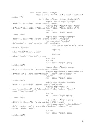 54
<div class="modal-body">
<form method="post" id="insertClientForm"
action="">
<div class="input-group lineHeight">
<span class="input-group-
addon"><i class="fa fa-user"></i></span>
<input type="text" name="name"
id="name" placeholder="Client Name" class="form-control" />
</div>
<div class="input-group
lineHeight">
<span class="input-group-
addon"><i class="fa fa-check-square-o"></i></span>
<select name="gender"
id="gender" class="form-control" required>
<option value="Male">Choose
Gender</option>
<option
value="Male">Male</option>
<option
value="Female">Female</option>
</select>
</div>
<div class="input-group
lineHeight">
<span class="input-group-
addon"><i class="fa fa-phone"></i></span>
<input type="text" name="mobile"
id="mobile" placeholder="Mobile" class="form-control" />
</div>
<div class="input-group
lineHeight">
<span class="input-group-
addon"><i class="fa fa-envelope"></i></span>
<input type="email"
name="clientEmail" id="clientEmail" placeholder="Email"
class="form-control" />
</div>
<div class="input-group
lineHeight">
<span class="input-group-
addon"><i class="fa fa-map-marker"></i></span>
<textarea name="clientAddress"
id="clientAddress" placeholder="Address" class="form-
control"></textarea>
</div>
<div class="input-group
lineHeight">
 