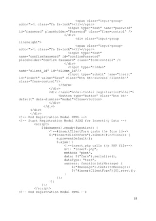 55
<span class="input-group-
addon"><i class="fa fa-lock"></i></span>
<input type="text" name="password"
id="password" placeholder="Password" class="form-control" />
</div>
<div class="input-group
lineHeight">
<span class="input-group-
addon"><i class="fa fa-lock"></i></span>
<input type="text"
name="confirmPassword" id="confirmPassword"
placeholder="Confirm Password" class="form-control" />
</div>
<input type="hidden"
name="client_id" id="client_id"/>
<input type="submit" name="insert"
id="insert" value="Save" class="btn btn-success clientBtn"
class="form-control"/>
</form>
</div>
<div class="modal-footer registrationFooter">
<button type="button" class="btn btn-
default" data-dismiss="modal">Close</button>
</div>
</div>
</div>
</div>
<!-- End Registration Modal HTML -->
<!-- Start Registration Modal AJAX for Inserting Data -->
<script>
$(document).ready(function() {
<!--#insertClientForm grabs the form id-->
$("#insertClientForm").submit(function(e) {
e.preventDefault();
$.ajax( {
<!--insert.php calls the PHP file-->
url: "insert.php",
method: "post",
data: $("form").serialize(),
dataType: "text",
success: function(strMessage) {
$("#message").text(strMessage);
$("#insertClientForm")[0].reset();
}
});
});
});
</script>
<!-- End Registration Modal HTML -->
 