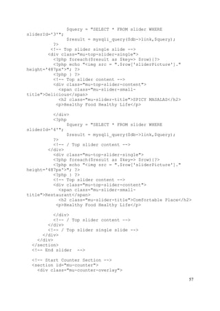 57
$query = "SELECT * FROM slider WHERE
sliderId='3'";
$result = mysqli_query($db->link,$query);
?>
<!-- Top slider single slide -->
<div class="mu-top-slider-single">
<?php foreach($result as $key=> $row){?>
<?php echo "<img src = ".$row['sliderPicture']."
height='487px'>"; ?>
<?php } ?>
<!-- Top slider content -->
<div class="mu-top-slider-content">
<span class="mu-slider-small-
title">Delicious</span>
<h2 class="mu-slider-title">SPICY MASALAS</h2>
<p>Healthy Food Healthy Life</p>
</div>
<?php
$query = "SELECT * FROM slider WHERE
sliderId='4'";
$result = mysqli_query($db->link,$query);
?>
<!-- / Top slider content -->
</div>
<div class="mu-top-slider-single">
<?php foreach($result as $key=> $row){?>
<?php echo "<img src = ".$row['sliderPicture']."
height='487px'>"; ?>
<?php } ?>
<!-- Top slider content -->
<div class="mu-top-slider-content">
<span class="mu-slider-small-
title">Restaurant</span>
<h2 class="mu-slider-title">Comfortable Place</h2>
<p>Healthy Food Healthy Life</p>
</div>
<!-- / Top slider content -->
</div>
<!-- / Top slider single slide -->
</div>
</div>
</section>
<!-- End slider -->
<!-- Start Counter Section -->
<section id="mu-counter">
<div class="mu-counter-overlay">
 