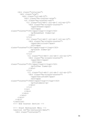 58
<div class="container">
<div class="row">
<div class="col-md-12">
<div class="mu-counter-area">
<ul class="mu-counter-nav">
<li class="col-md-3 col-sm-3 col-xs-12">
<div class="mu-single-counter">
<span>Fresh</span>
<h3><span
class="counter">55</span><sup>+</sup></h3>
<p>Breakfast Items</p>
</div>
</li>
<li class="col-md-3 col-sm-3 col-xs-12">
<div class="mu-single-counter">
<span>Delicious</span>
<h3><span
class="counter">130</span><sup>+</sup></h3>
<p>Lunch Items</p>
</div>
</li>
<li class="col-md-3 col-sm-3 col-xs-12">
<div class="mu-single-counter">
<span>Hot</span>
<h3><span
class="counter">35</span><sup>+</sup></h3>
<p>Coffee Items</p>
</div>
</li>
<li class="col-md-3 col-sm-3 col-xs-12">
<div class="mu-single-counter">
<span>Satisfied</span>
<h3><span
class="counter">3562</span><sup>+</sup></h3>
<p>Customers</p>
</div>
</li>
</ul>
</div>
</div>
</div>
</div>
</div>
</section>
<!-- End Counter Section -->
<!-- Start Restaurant Menu -->
<section id="mu-restaurant-menu">
<div class="container">
 