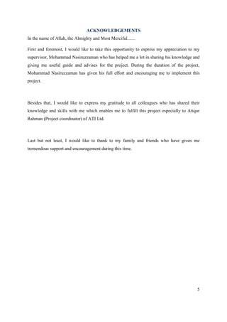 5
ACKNOWLEDGEMENTS
In the name of Allah, the Almighty and Most Merciful.......
First and foremost, I would like to take this opportunity to express my appreciation to my
supervisor, Mohammad Nasiruzzaman who has helped me a lot in sharing his knowledge and
giving me useful guide and advises for the project. During the duration of the project,
Mohammad Nasiruzzaman has given his full effort and encouraging me to implement this
project.
Besides that, I would like to express my gratitude to all colleagues who has shared their
knowledge and skills with me which enables me to fulfill this project especially to Atiqur
Rahman (Project coordinator) of ATI Ltd.
Last but not least, I would like to thank to my family and friends who have given me
tremendous support and encouragement during this time.
 