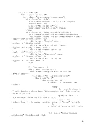 59
<div class="row">
<div class="col-md-12">
<div class="mu-restaurant-menu-area">
<div class="mu-title">
<span class="mu-subtitle">Discover</span>
<h2>OUR MENU</h2>
<i class="fa fa-spoon"></i>
<span class="mu-title-bar"></span>
</div>
<div class="mu-restaurant-menu-content">
<ul class="nav nav-tabs mu-restaurant-menu">
<li class="active"><a href="#breakfast" data-
toggle="tab">Breakfast</a></li>
<li><a href="#meals" data-
toggle="tab">Meals</a></li>
<li><a href="#curryItems" data-
toggle="tab">Curry Items</a></li>
<li><a href="#snacks" data-
toggle="tab">Snacks</a></li>
<li><a href="#desserts" data-
toggle="tab">Desserts</a></li>
<li><a href="#drinks" data-
toggle="tab">Drinks</a></li>
</ul>
<!-- Tab panes -->
<div class="tab-content">
<div class="tab-pane fade in active"
id="breakfast">
<div class="mu-tab-content-area">
<div class="row">
<div class="col-md-4">
<!--Start BD Desserts PHP
Code-->
<?php
$db = new Database();
// call database class from 'dbConnection.php' file with new
key word declare
$query = "SELECT *
FROM bdsnacks ORDER BY BDSnacksId ASC";
$read = $db-
>select($query); // query function store in '$read' variable
?>
<!--End BD Desserts PHP Code--
>
<h3 class="media-heading
menuHeader" >Bangladeshi </h3>
 