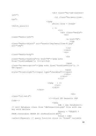 60
<div class="mu-tab-content-
left">
<ul class="mu-menu-item-
nav">
<?php
while( $row = $read-
>fetch_assoc())
{ ?>
<li>
<div class="media">
<div
class="media-left">
<a href="#">
<img
class="media-object" src="assets/img/menu/item-8.jpg"
alt="img">
</a>
</div>
<div
class="media-body">
<h4
class="media-heading"><a href="#"><?php echo
$row['foodItemName']; ?></a></h4>
<span
class="mu-menu-price"><?php echo $row['foodItemPrice']; ?>
TK</span>
<span
style="float:right";><input type="checkbox"/></span>
</div>
</div>
</li>
<?php } ?>
</ul>
</div>
</div>
<div
class="col-md-4">
<!--Start BD Desserts PHP
Code-->
<?php
$db = new Database();
// call database class from 'dbConnection.php' file with new
key word declare
$query = "SELECT *
FROM chsnoodles ORDER BY chsNoodlesId ASC";
$read = $db-
>select($query); // query function store in '$read' variable
 
