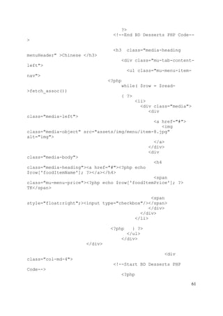 61
?>
<!--End BD Desserts PHP Code--
>
<h3 class="media-heading
menuHeader" >Chinese </h3>
<div class="mu-tab-content-
left">
<ul class="mu-menu-item-
nav">
<?php
while( $row = $read-
>fetch_assoc())
{ ?>
<li>
<div class="media">
<div
class="media-left">
<a href="#">
<img
class="media-object" src="assets/img/menu/item-8.jpg"
alt="img">
</a>
</div>
<div
class="media-body">
<h4
class="media-heading"><a href="#"><?php echo
$row['foodItemName']; ?></a></h4>
<span
class="mu-menu-price"><?php echo $row['foodItemPrice']; ?>
TK</span>
<span
style="float:right";><input type="checkbox"/></span>
</div>
</div>
</li>
<?php } ?>
</ul>
</div>
</div>
<div
class="col-md-4">
<!--Start BD Desserts PHP
Code-->
<?php
 