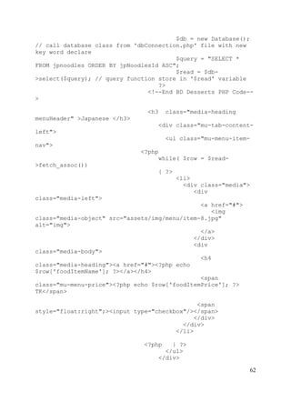 62
$db = new Database();
// call database class from 'dbConnection.php' file with new
key word declare
$query = "SELECT *
FROM jpnoodles ORDER BY jpNoodlesId ASC";
$read = $db-
>select($query); // query function store in '$read' variable
?>
<!--End BD Desserts PHP Code--
>
<h3 class="media-heading
menuHeader" >Japanese </h3>
<div class="mu-tab-content-
left">
<ul class="mu-menu-item-
nav">
<?php
while( $row = $read-
>fetch_assoc())
{ ?>
<li>
<div class="media">
<div
class="media-left">
<a href="#">
<img
class="media-object" src="assets/img/menu/item-8.jpg"
alt="img">
</a>
</div>
<div
class="media-body">
<h4
class="media-heading"><a href="#"><?php echo
$row['foodItemName']; ?></a></h4>
<span
class="mu-menu-price"><?php echo $row['foodItemPrice']; ?>
TK</span>
<span
style="float:right";><input type="checkbox"/></span>
</div>
</div>
</li>
<?php } ?>
</ul>
</div>
 