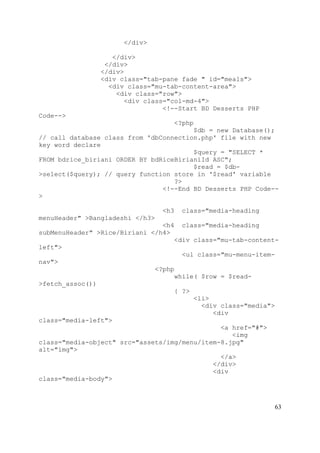 63
</div>
</div>
</div>
</div>
<div class="tab-pane fade " id="meals">
<div class="mu-tab-content-area">
<div class="row">
<div class="col-md-4">
<!--Start BD Desserts PHP
Code-->
<?php
$db = new Database();
// call database class from 'dbConnection.php' file with new
key word declare
$query = "SELECT *
FROM bdrice_biriani ORDER BY bdRiceBirianiId ASC";
$read = $db-
>select($query); // query function store in '$read' variable
?>
<!--End BD Desserts PHP Code--
>
<h3 class="media-heading
menuHeader" >Bangladeshi </h3>
<h4 class="media-heading
subMenuHeader" >Rice/Biriani </h4>
<div class="mu-tab-content-
left">
<ul class="mu-menu-item-
nav">
<?php
while( $row = $read-
>fetch_assoc())
{ ?>
<li>
<div class="media">
<div
class="media-left">
<a href="#">
<img
class="media-object" src="assets/img/menu/item-8.jpg"
alt="img">
</a>
</div>
<div
class="media-body">
 