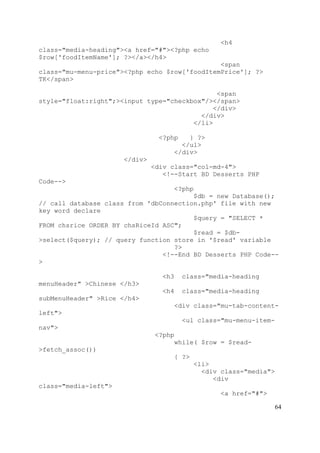 64
<h4
class="media-heading"><a href="#"><?php echo
$row['foodItemName']; ?></a></h4>
<span
class="mu-menu-price"><?php echo $row['foodItemPrice']; ?>
TK</span>
<span
style="float:right";><input type="checkbox"/></span>
</div>
</div>
</li>
<?php } ?>
</ul>
</div>
</div>
<div class="col-md-4">
<!--Start BD Desserts PHP
Code-->
<?php
$db = new Database();
// call database class from 'dbConnection.php' file with new
key word declare
$query = "SELECT *
FROM chsrice ORDER BY chsRiceId ASC";
$read = $db-
>select($query); // query function store in '$read' variable
?>
<!--End BD Desserts PHP Code--
>
<h3 class="media-heading
menuHeader" >Chinese </h3>
<h4 class="media-heading
subMenuHeader" >Rice </h4>
<div class="mu-tab-content-
left">
<ul class="mu-menu-item-
nav">
<?php
while( $row = $read-
>fetch_assoc())
{ ?>
<li>
<div class="media">
<div
class="media-left">
<a href="#">
 