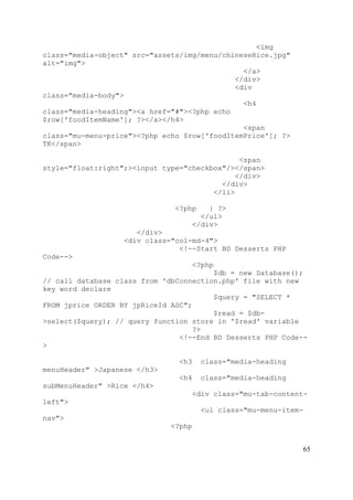 65
<img
class="media-object" src="assets/img/menu/chineseRice.jpg"
alt="img">
</a>
</div>
<div
class="media-body">
<h4
class="media-heading"><a href="#"><?php echo
$row['foodItemName']; ?></a></h4>
<span
class="mu-menu-price"><?php echo $row['foodItemPrice']; ?>
TK</span>
<span
style="float:right";><input type="checkbox"/></span>
</div>
</div>
</li>
<?php } ?>
</ul>
</div>
</div>
<div class="col-md-4">
<!--Start BD Desserts PHP
Code-->
<?php
$db = new Database();
// call database class from 'dbConnection.php' file with new
key word declare
$query = "SELECT *
FROM jprice ORDER BY jpRiceId ASC";
$read = $db-
>select($query); // query function store in '$read' variable
?>
<!--End BD Desserts PHP Code--
>
<h3 class="media-heading
menuHeader" >Japanese </h3>
<h4 class="media-heading
subMenuHeader" >Rice </h4>
<div class="mu-tab-content-
left">
<ul class="mu-menu-item-
nav">
<?php
 