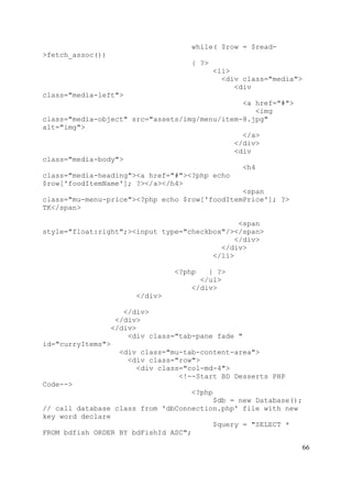 66
while( $row = $read-
>fetch_assoc())
{ ?>
<li>
<div class="media">
<div
class="media-left">
<a href="#">
<img
class="media-object" src="assets/img/menu/item-8.jpg"
alt="img">
</a>
</div>
<div
class="media-body">
<h4
class="media-heading"><a href="#"><?php echo
$row['foodItemName']; ?></a></h4>
<span
class="mu-menu-price"><?php echo $row['foodItemPrice']; ?>
TK</span>
<span
style="float:right";><input type="checkbox"/></span>
</div>
</div>
</li>
<?php } ?>
</ul>
</div>
</div>
</div>
</div>
</div>
<div class="tab-pane fade "
id="curryItems">
<div class="mu-tab-content-area">
<div class="row">
<div class="col-md-4">
<!--Start BD Desserts PHP
Code-->
<?php
$db = new Database();
// call database class from 'dbConnection.php' file with new
key word declare
$query = "SELECT *
FROM bdfish ORDER BY bdFishId ASC";
 