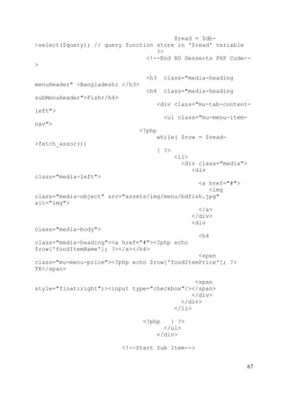 67
$read = $db-
>select($query); // query function store in '$read' variable
?>
<!--End BD Desserts PHP Code--
>
<h3 class="media-heading
menuHeader" >Bangladeshi </h3>
<h4 class="media-heading
subMenuHeader">Fish</h4>
<div class="mu-tab-content-
left">
<ul class="mu-menu-item-
nav">
<?php
while( $row = $read-
>fetch_assoc())
{ ?>
<li>
<div class="media">
<div
class="media-left">
<a href="#">
<img
class="media-object" src="assets/img/menu/bdfish.jpg"
alt="img">
</a>
</div>
<div
class="media-body">
<h4
class="media-heading"><a href="#"><?php echo
$row['foodItemName']; ?></a></h4>
<span
class="mu-menu-price"><?php echo $row['foodItemPrice']; ?>
TK</span>
<span
style="float:right";><input type="checkbox"/></span>
</div>
</div>
</li>
<?php } ?>
</ul>
</div>
<!--Start Sub Item-->
 