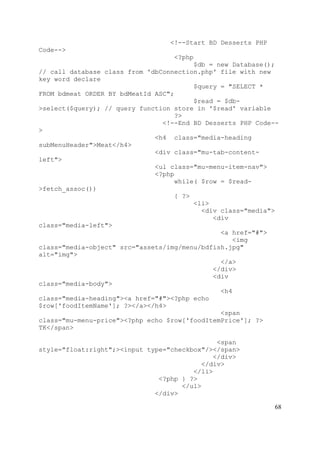 68
<!--Start BD Desserts PHP
Code-->
<?php
$db = new Database();
// call database class from 'dbConnection.php' file with new
key word declare
$query = "SELECT *
FROM bdmeat ORDER BY bdMeatId ASC";
$read = $db-
>select($query); // query function store in '$read' variable
?>
<!--End BD Desserts PHP Code--
>
<h4 class="media-heading
subMenuHeader">Meat</h4>
<div class="mu-tab-content-
left">
<ul class="mu-menu-item-nav">
<?php
while( $row = $read-
>fetch_assoc())
{ ?>
<li>
<div class="media">
<div
class="media-left">
<a href="#">
<img
class="media-object" src="assets/img/menu/bdfish.jpg"
alt="img">
</a>
</div>
<div
class="media-body">
<h4
class="media-heading"><a href="#"><?php echo
$row['foodItemName']; ?></a></h4>
<span
class="mu-menu-price"><?php echo $row['foodItemPrice']; ?>
TK</span>
<span
style="float:right";><input type="checkbox"/></span>
</div>
</div>
</li>
<?php } ?>
</ul>
</div>
 