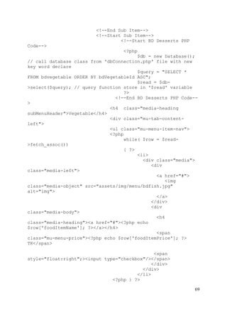 69
<!--End Sub Item-->
<!--Start Sub Item-->
<!--Start BD Desserts PHP
Code-->
<?php
$db = new Database();
// call database class from 'dbConnection.php' file with new
key word declare
$query = "SELECT *
FROM bdvegetable ORDER BY bdVegetableId ASC";
$read = $db-
>select($query); // query function store in '$read' variable
?>
<!--End BD Desserts PHP Code--
>
<h4 class="media-heading
subMenuHeader">Vegetable</h4>
<div class="mu-tab-content-
left">
<ul class="mu-menu-item-nav">
<?php
while( $row = $read-
>fetch_assoc())
{ ?>
<li>
<div class="media">
<div
class="media-left">
<a href="#">
<img
class="media-object" src="assets/img/menu/bdfish.jpg"
alt="img">
</a>
</div>
<div
class="media-body">
<h4
class="media-heading"><a href="#"><?php echo
$row['foodItemName']; ?></a></h4>
<span
class="mu-menu-price"><?php echo $row['foodItemPrice']; ?>
TK</span>
<span
style="float:right";><input type="checkbox"/></span>
</div>
</div>
</li>
<?php } ?>
 