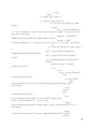 70
</ul>
</div>
<!--End Sub Item-->
<!--Start Sub Item-->
<!--Start BD Desserts PHP
Code-->
<?php
$db = new Database();
// call database class from 'dbConnection.php' file with new
key word declare
$query = "SELECT *
FROM bdmashed ORDER BY bdmashedId ASC";
$read = $db-
>select($query); // query function store in '$read' variable
?>
<!--End BD Desserts PHP Code--
>
<h4 class="media-heading
subMenuHeader">Mashed</h4>
<div class="mu-tab-content-
left">
<ul class="mu-menu-item-nav">
<?php
while( $row = $read-
>fetch_assoc())
{ ?>
<li>
<div class="media">
<div
class="media-left">
<a href="#">
<img
class="media-object" src="assets/img/menu/bdfish.jpg"
alt="img">
</a>
</div>
<div
class="media-body">
<h4
class="media-heading"><a href="#"><?php echo
$row['foodItemName']; ?></a></h4>
<span
class="mu-menu-price"><?php echo $row['foodItemPrice']; ?>
TK</span>
<span
style="float:right";><input type="checkbox"/></span>
</div>
 